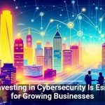 Why Investing in Cybersecurity Is Essential for Growing Businesses